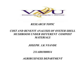 RESEARCH PROPOSAL

RESEARCH TOPIC
COST AND BENEFIT ANALYSIS OF OYSTER SHELL
MUSHROOM UNDER DIFFERENT COMPOST
MATERIALS
JOSEPH . I.K NYANDE
211AB01000014
AGRIBUSINESS DEPARTMENT

 