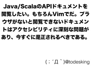 Java/ScalaのAPIドキュメントを
閲覧したい。もちろんVimでだ。ブラ
ウザがないと閲覧できないドキュメン
トはアクセシビリティに深刻な問題が
あり、今すぐに是正されるべきである。
(；́Д｀)@todesking
 