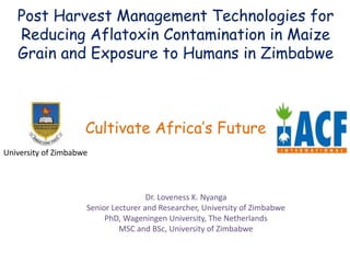 Post Harvest Management Technologies for
Reducing Aflatoxin Contamination in Maize
Grain and Exposure to Humans in Zimbabwe
Cultivate Africa’s Future
University of Zimbabwe
Dr. Loveness K. Nyanga
Senior Lecturer and Researcher, University of Zimbabwe
PhD, Wageningen University, The Netherlands
MSC and BSc, University of Zimbabwe
 