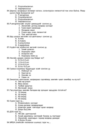 C. Propionibacterium
D. Staphylococcus
84.Шархны халдварын өсгөвөрт ногоон, солонгорсон пигменттэй том клон байна. Ямар
үүсгэгч байх боломжтой вэ?
A. P.aeruginosa
B. Corynebacterium
C. Propionibacterium
D. Staphylococcus
85.P.aeruginosa-ийн онцлог шинжүүдийг сонгоно уу.
1. Эмнэлгийн дотоод халдвар үүсгэдэг
2. Грам сөрөг савханцар
3. Оксидаза эерэг
4. Содон хурц үнэр, пигменттэй
5. Том, хавтгай клон
86.Шүд цоорох эмгэгийн гол шалтгааныг сонгоно уу.
A. S.mitis
B. S.mutans
C. S.pneumoniea
D. S.agalactieae
87.H.pylori-тай холбоотой эмгэгийг сонгоно уу.
1. Үений үрэвсэл
2. Ходоодны шарх
3. Агаартан нян
4. Ходоодны өмөн үү
88.Нянгийн дундаж хэмжээ хэд байдаг вэ?
A. 0.2 to 2.0 µm
B. 1.0 to 4.0 µm
C. 2.0 to 8.0 µm
D. 5.0 to 15.0 µm
89.Грамын сорилоор буддагддаг эсийг сонгоно уу.
1. Лейкоцит эс
2. Хавтгай эс
3. Нянгийн эс
4. Улаан эс
90.Эмнэлгээс шалтгаалах халдвараас сэргийлхэд хамгийн чухал ажилбар нь юу вэ?
A. Зөв гар угаалт
B. Маск өмсөх
C. Талбай ариутгах
D. Өвчтөнийг хянах
91.Гар угаалтанд хамгийн багадаа хэр хугацааг зарцуулах ёстой вэ?
A. 10 секунд
B. 30 секунд
C. 60 секунд
D. 40 секунд
92.Сүреэ гэдэг нь...
A. M.tuberculosis үүсгэдэг
B. Агаар дуслаар халдварладаг
C. Ихэвчлэн уушиг гэмтээдэг архаг халдвар
D. Дээрх бүгд зөв
93.ДОХ гэдэг нь...
A. HIV-ийн шалтгаантай
B. Хүний дархлааны системийг бүхэлд нь гэмтээдэг
C. Эмнэлгийн ажилчидын гараар халдвар дамждаг
D. А болон В үнэн
94.MRSA (methicillin resistance s.aureus) гэдэг нь....
 