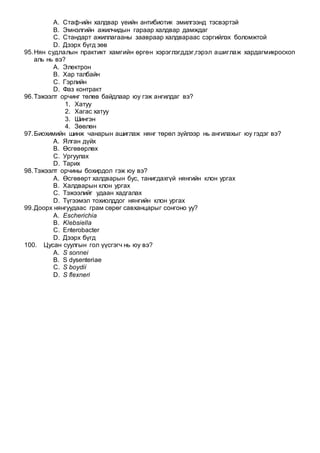 A. Стаф-ийн халдвар үеийн антибиотик эмилгээнд тэсвэртэй
B. Эмнэлгийн ажилчидын гараар халдвар дамждаг
C. Стандарт ажиллагааны заавраар халдвараас сэргийлэх боломжтой
D. Дээрх бүгд зөв
95.Нян судлалын практикт хамгийн өргөн хэрэглэгддэг,гэрэл ашиглаж хардагмикроскоп
аль нь вэ?
A. Электрон
B. Хар талбайн
C. Гэрлийн
D. Фаз контракт
96.Тэжээлт орчинг төлөв байдлаар юу гэж ангилдаг вэ?
1. Хатуу
2. Хагас хатуу
3. Шингэн
4. Зөөлөн
97.Биохимийн шинж чанарын ашиглаж нянг төрөл зүйлээр нь ангилахыг юу гэдэг вэ?
A. Ялган дүйх
B. Өсгөвөрлөх
C. Ургуулах
D. Тарих
98.Тэжээлт орчины бохирдол гэж юу вэ?
A. Өсгөвөрт халдварын бус, танигдахгүй нянгийн клон ургах
B. Халдварын клон ургах
C. Тэжээлийг удаан хадгалах
D. Түгээмэл тохиолддог нянгийн клон ургах
99.Доорх нянгуудаас грам сөрөг савханцарыг сонгоно уу?
A. Escherichia
B. Klebsiella
C. Enterobacter
D. Дээрх бүгд
100. Цусан суулгын гол үүсгэгч нь юу вэ?
A. S sonnei
B. S dysenteriae
C. S boydii
D. S flexneri
 