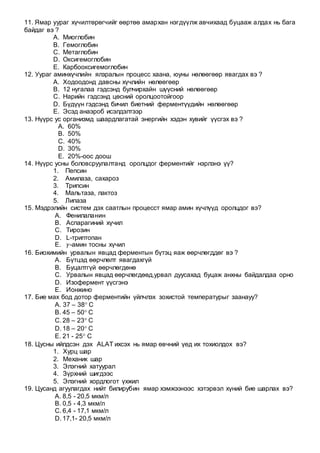 11. Ямар уураг хүчилтөрөгчийг өөртөө амархан нэгдүүлж авчихаад буцааж алдах нь бага
байдаг вэ ?
A. Миоглобин
B. Гемоглобин
C. Метаглобин
D. Оксигемоглобин
E. Карбооксигемоглобин
12. Уураг аминхүчлийн ялзралын процесс хаана, юуны нөлөөгөөр явагдах вэ ?
A. Ходоодонд давсны хүчлийн нөлөөгөөр
B. 12 нугалаа гэдсэнд булчирхайн шүүсний нөлөөгөөр
C. Нарийн гэдсэнд цөсний оролцоотойгоор
D. Бүдүүн гэдсэнд бичил биетний ферментүүдийн нөлөөгөөр
E. Эсэд анаэроб исэлдэлтээр
13. Нүүрс ус организмд шаардлагатай энергийн хэдэн хувийг үүсгэх вэ ?
A. 60%
B. 50%
C. 40%
D. 30%
E. 20%-оос доош
14. Нүүрс усны боловсруулалтанд оролцдог ферментийг нэрлэнэ үү?
1. Пепсин
2. Амилаза, сахароз
3. Трипсин
4. Мальтаза, лактоз
5. Липаза
15. Мэдрэлийн систем дэх саатлын процесст ямар амин хүчлүүд оролцдог вэ?
A. Фенилаланин
B. Аспарагиний хүчил
C. Тирозин
D. L-триптопан
E. 𝛾-амин тосны хүчил
16. Биохимийн урвалын явцад ферментын бүтэц яаж өөрчлөгддөг вэ ?
A. Бүтцэд өөрчлөлт явагдахгүй
B. Буцалтгүй өөрчлөгдөнө
C. Урвалын явцад өөрчлөгдөөд,урвал дуусахад буцаж анхны байдалдаа орно
D. Изофермент үүсгэнэ
E. Ионжино
17. Бие мах бод дотор ферментийн үйлчлэх зохистой температурыг заанауу?
A. 37 – 38 С
B. 45 – 50 С
C. 28 – 23 С
D. 18 – 20 С
E. 21 - 25 С
18. Цусны ийлдсэн дэх ALAT ихсэх нь ямар өвчний үед их тохиолдох вэ?
1. Хурц шар
2. Механик шар
3. Элэгний хатуурал
4. Зүрхний шигдээс
5. Элэгний хордлогот үхжил
19. Цусанд агуулагдах нийт билирубин ямар хэмжээнээс хэтэрвэл хүний бие шарлах вэ?
A. 8,5 - 20,5 мкм/л
B. 0,5 - 4,3 мкм/л
C. 6,4 - 17,1 мкм/л
D. 17,1- 20,5 мкм/л
 