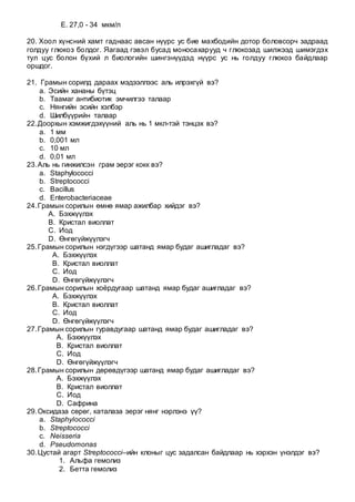 E. 27,0 - 34 мкм/л
20. Хоол хүнсний хамт гаднаас авсан нүүрс ус бие махбодийн дотор боловсорч задраад
голдуу глюкоз болдог. Яагаад гэвэл бусад моносахарууд ч глюкозад шилжээд шимэгдэх
тул цус болон бүхий л биологийн шингэнүүдэд нүүрс ус нь голдуу глюкоз байдлаар
оршдог.
21. Грамын сорилд дараах мэдээллээс аль илрэхгүй вэ?
a. Эсийн хананы бүтэц
b. Таамаг антибиотик эмчилгээ талаар
c. Нянгийн эсийн хэлбэр
d. Шилбүүрийн талаар
22.Доорхын хэмжигдэхүүний аль нь 1 мкл-тэй тэнцэх вэ?
a. 1 мм
b. 0,001 мл
c. 10 мл
d. 0,01 мл
23.Аль нь гинжилсэн грам эерэг кокк вэ?
a. Staphylococci
b. Streptococci
c. Bacillus
d. Enterobacteriaceae
24.Грамын сорилын өмнө ямар ажилбар хийдэг вэ?
A. Бэхжүүлэх
B. Кристал виоллат
C. Иод
D. Өнгөгүйжүүлэгч
25.Грамын сорилын нэгдүгээр шатанд ямар будаг ашигладаг вэ?
A. Бэхжүүлэх
B. Кристал виоллат
C. Иод
D. Өнгөгүйжүүлэгч
26.Грамын сорилын хоёрдугаар шатанд ямар будаг ашигладаг вэ?
A. Бэхжүүлэх
B. Кристал виоллат
C. Иод
D. Өнгөгүйжүүлэгч
27.Грамын сорилын гуравдугаар шатанд ямар будаг ашигладаг вэ?
A. Бэхжүүлэх
B. Кристал виоллат
C. Иод
D. Өнгөгүйжүүлэгч
28.Грамын сорилын дөрөвдүгээр шатанд ямар будаг ашигладаг вэ?
A. Бэхжүүлэх
B. Кристал виоллат
C. Иод
D. Сафрина
29.Оксидаза сөрөг, каталаза эерэг нянг нэрлэнэ үү?
a. Staphylococci
b. Streptococci
c. Neisseria
d. Pseudomonas
30.Цустай агарт Streptococci–ийн клоныг цус задалсан байдлаар нь хэрхэн үнэлдэг вэ?
1. Альфа гемолиз
2. Бетта гемолиз
 