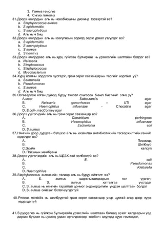 3. Гамма гемолиз
4. Сигма гемолиз
31.Доорх нянгуудын аль нь новобиоцины дискинд тэсвэртэй вэ?
a. Staphylococcus aureus
b. S epidermidis
c. S saprophyticus
d. Аль нь ч биш
32.Доорх нянгуудын аль нь коагулазын сорилд эерэг урвал үзүүлдэг вэ?
a. S epidermidis
b. S saprophyticus
c. S aureus
d. S hominis
33.Доорх нянгуудаас аль нь хурц гүйлсэн булчирхай нь үрэвсэлийн шалтгаан болдог вэ?
a. Neisseria
b. Streptococcus
c. Staphylococcus
d. Mycobacterium
34.Хурц хоолны хордлого үүсгэдэг, грам сөрөг савханцарын төрлийг нэрлэнэ үү?
a. Salmonella
b. Pseudomonas
c. S.aureus
d. Аль нь ч биш
35.Өсгөвөрлөж ялган дүйхэд буруу тэжээл сонгосон бичил биетнийг олно уу?
A.мөөг Sabourand's agar
B. Neisseria gonorrhoeae – UTI agar
C. Haemophilus influenzae - Chocolate agar
D. E.coli- macConkey agar
36.Доорх үүсгэгчдийн аль нь грам сөрөг савханцар вэ?
A. Clostridium perfringens
B. Haemophilus influenzae
C. Escherichia coli
D. S.aureus
37.Нянгийн доор дурдсан бүтцээс аль нь ихэвчлэн антибиотикийн тэсвэржилтийн генийг
кодолдог вэ?
A. Плазмид
B. Шилбүүр
C.Эсийн капсул
D. Плазмын мембрани
38.Доорх үүсгэгчидийн аль нь ШДЗХ-тай холбоогүй вэ?
A. E. coli
B. Pseudomonas
C. Klebsiella
D. Haemophilus
39.Staphylococcus aureus-ийн талаар аль нь буруу ойлголт вэ?
A. S. aureus шархныхалдварын гол үүсгэгч
B. S. aureus хатгалгаа үүсгэдэг
C. S. aureus нь нянгийн гаралтай цочмог эндокордитийн үндсэн шалтгаан болдог
D. S. aureus сийвэнг бүлэгнүүлдэггүй
40.Proteus mirabilis нь шилбүүртэй грам сөрөг савханцар учир цустай агар дээр нүүж
хөдөлдөггүй
41.S.pyogenes нь гүйлсэн булчирхайн үрэвслийн шалтгаан бөгөөд архаг халдварын үед
дархан бүрдэл нь цусанд удаан эргэлдсэнээр холбогч эдүүдэд сууж гэмтээдэг.
 