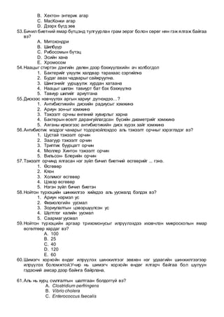 B. Хектон- энтерик агар
C. МасКонки агар
D. Дээрх бүгд зөв
53.Бичил биетний ямар бүтцэнд тулгуурлан грам эерэг болон сөрөг нян гэж ялгаж байгаа
вэ?
A. Митохондри
B. Шилбүүр
C. Рибосомын бүтэц
D. Эсийн хана
E. Хромосом
54.Наацыг стиртэн дэнгийн дөлөн дээр бэхжүүлэхийн ач холбогдол
1. Бактерийг үхүүлж халдвар тарахаас сэргийлнэ
2. Будаг авах чадварыг сайжруулна.
3. Шингэнийг ууршуулж хурдан хатаана
4. Наацыг шилэн тавиурт бат бэх бэхжүүлнэ
5. Тавиур шилийг ариутгана
55.Дискээс нэвчүүлэх аргын хариуг дүгнэхдээ…?
1. Антибиотикийн дискийн радиусыг хэмжинэ
2. Ариун зон-ыг хэмжинэ
3. Тэжээлт орчны өнгөний хувирлыг харна
4. Бактерын өсөлт дарангуйлагдсан бүсийн диаметрийг хэмжинэ
5. Аяганы ирмэгээс антибиотикийн диск хүрэх зайг хэмжинэ
56.Антибиотик мэдрэг чанарыг тодорхойлохдоо аль тэжээлт орчныг хэрэглэдэг вэ?
1. Цустай тэжээлт орчин
2. Заагуур тэжээлт орчин
3. Триптик буурцагт орчин
4. Мюллер Хинтон тэжээлт орчин
5. Вильсон- Блерийн орчин
57.Тэжээлт орчинд ялгасан нэг зүйл бичил биетний өсгөврийг ... гэнэ.
1. Өсгөвөр
2. Клон
3. Холимог өсгөвөр
4. Цэвэр өсгөвөр
5. Нэгэн зүйл бичил биетэн
58.Нойтон түрхэцийн шинжилгээ хийхдээ аль уусмалд бэлдэх вэ?
1. Ариун нэрмэл ус
2. Физиологийн уусмал
3. Зориулалтын цэвэршүүлсэн ус
4. Шүлтлэг калийн уусмал
5. Саармаг уусмал
59.Нойтон түрхэцийн аргаар трихомонусыг илрүүлэхдээ ихэвчлэн микроскопын ямар
өсгөлтөөр хардаг вэ?
A. 100
B. 25
C. 40
D. 120
E. 60
60.Шимэгч хорхойн өндөг илрүүлэх шинжилгээг зөвхөн нэг удаагийн шинжилгээгээр
илрүүлэх боломжтой.Учир нь шимэгч хорхойн өндөг ялгарч байгаа бол шулуун
гэдэсний амсар дээр байнга байрлана.
61.Аль нь хурц суулгалтын шалтгаан болдоггүй вэ?
A. Clostridium perfringens
B. Vibrio cholera
C. Enterococcus faecalis
 