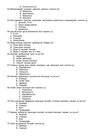 D. Escherichia coli
62.Мөөгөнцөрийг судалдаг шинжлэх ухааныг сонгоно уу?
A. Вируслоги
B. Бактеиологи
C. Физиологи
D. Микологи
63.Нян судлалын практикт ашигладаг автоклавын ариутгалын нөхцөлүүдийг сонгоно уу.
1. Целсийн 121С°
2. Уурын өндөр даралт
3. 15 минут
4. Цахилгаан
64.Цустай агарт ургах боломжгүй нянг нэрлэнэ үү.
1. E.coli
2. Hemophili
3. S.aureus
4. Gonorrhoeae
65.Ямар нянгууд ихэвчлэн шилбүүртэй байдаг вэ?
A. Грам эерэг нянгууд
B. Грам сөрөг нянгууд
C. Дээрх 2 төрлийн нянгууд
D. Дээрх 2 төрлийн аль нь ч биш
66.Нянгийн шилбүүрний үүрэг нь юу вэ?
A. Хөдөлгөөн
B. Эсийн хуваагдал
C. Эсийн хананы бүтцэнд
D. Тэжээлт орчинд ургах
67.Грамын сорилд усан үзмийн хонхорцог шиг харагддаг нянг сонгоно уу.
A. Staphylococci
B. Diplococci
C. Tetracocci
D. Streptococci
68.Нянгийн хөдөлгөөнд оролцоотой эрхтэнцэр нь юу вэ?
A. Сормуус
B. Эсийн хана
C. Шилбүүр
D. Плазмид
69.Эсийн ханын бүтэцгүй нянг нэрлэнэ үү.
1. Treponema
2. Mycoplasma
3. Staphylococcus
4. Ureplasma
5. Klebsiella
70.Тэгш савханцар байдлаар харагддаг нянгийн түгээмэл нэрлэдэг нэршил нь юу вэ?
A. Бацилла
B. Спираль
C. Кокк
D. Полиморфи
71.Мушгиа хэлбэртэй харагддаг нянгийн түгээмэл нэрлэдэг нэршил нь юу вэ?
A. Бацилла
B. Спираль
C. Кокк
D. Полиморфи
72.Уураг агуулдаггүй бүтцийг сонгоно уу.
A. Шилбүүр
B. Сормуус
 