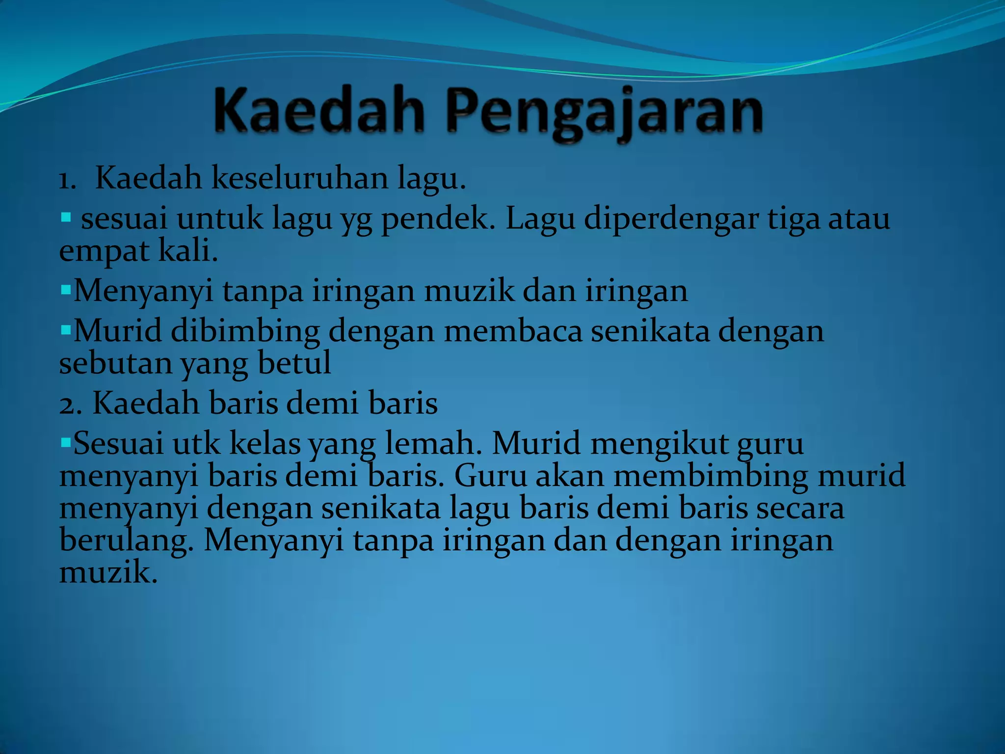 1. Kaedah keseluruhan lagu.
 sesuai untuk lagu yg pendek. Lagu diperdengar tiga atau
empat kali.
Menyanyi tanpa iringan muzik dan iringan
Murid dibimbing dengan membaca senikata dengan
sebutan yang betul
2. Kaedah baris demi baris
Sesuai utk kelas yang lemah. Murid mengikut guru
menyanyi baris demi baris. Guru akan membimbing murid
menyanyi dengan senikata lagu baris demi baris secara
berulang. Menyanyi tanpa iringan dan dengan iringan
muzik.
 