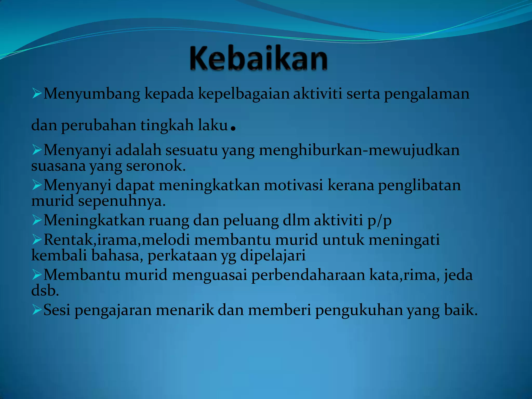 Menyumbang kepada kepelbagaian aktiviti serta pengalaman

                         .
dan perubahan tingkah laku
Menyanyi adalah sesuatu yang menghiburkan-mewujudkan
suasana yang seronok.
Menyanyi dapat meningkatkan motivasi kerana penglibatan
murid sepenuhnya.
Meningkatkan ruang dan peluang dlm aktiviti p/p
Rentak,irama,melodi membantu murid untuk meningati
kembali bahasa, perkataan yg dipelajari
Membantu murid menguasai perbendaharaan kata,rima, jeda
dsb.
Sesi pengajaran menarik dan memberi pengukuhan yang baik.
 