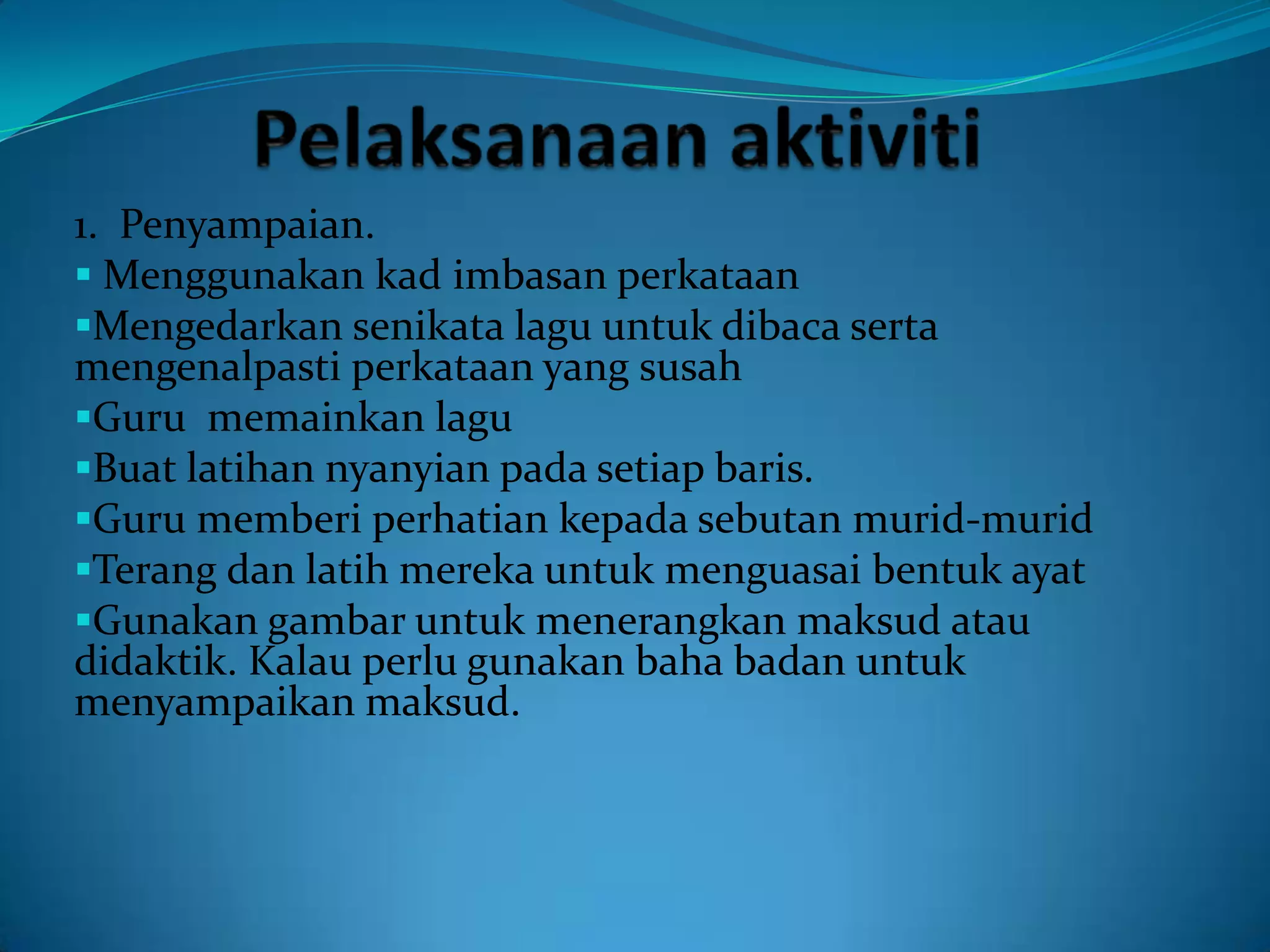 1. Penyampaian.
 Menggunakan kad imbasan perkataan
Mengedarkan senikata lagu untuk dibaca serta
mengenalpasti perkataan yang susah
Guru memainkan lagu
Buat latihan nyanyian pada setiap baris.
Guru memberi perhatian kepada sebutan murid-murid
Terang dan latih mereka untuk menguasai bentuk ayat
Gunakan gambar untuk menerangkan maksud atau
didaktik. Kalau perlu gunakan baha badan untuk
menyampaikan maksud.
 