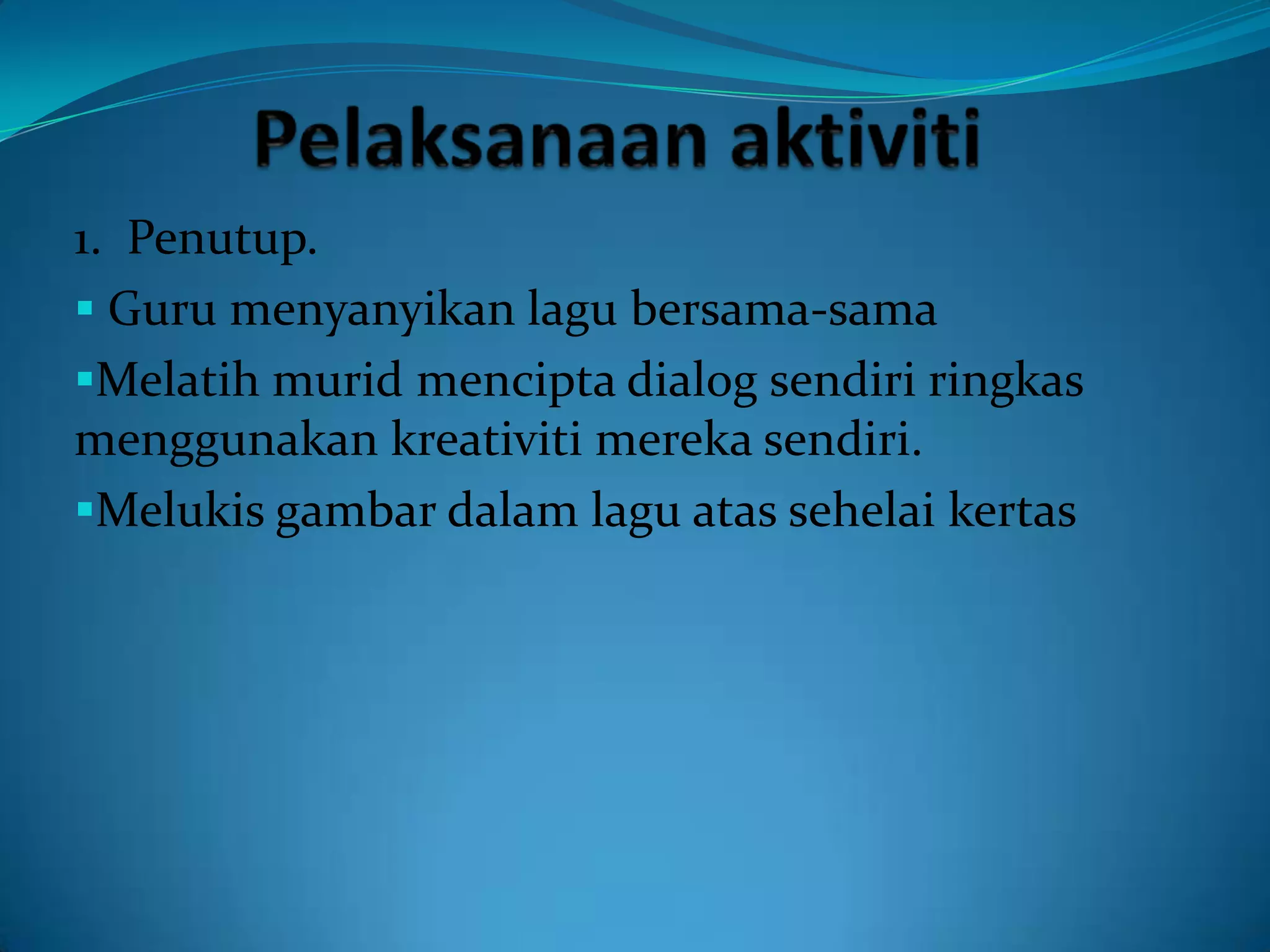 1. Penutup.
 Guru menyanyikan lagu bersama-sama
Melatih murid mencipta dialog sendiri ringkas
menggunakan kreativiti mereka sendiri.
Melukis gambar dalam lagu atas sehelai kertas
 