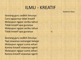 ILMU - KREATIF
Seorang guru sedikit ilmunya
Cara ngajarnya tidak kreatif
Walaupun ngajar seribu tahun
Tidak kreatif apa gunanya
Walaupun ngajar seribu tahun
Tidak kreatif apa gunanya
Seorang guru sedikit ilmunya
Tapi siswanya semangat belajar
Walaupun ngajar cuma sehari
Karena kreatif siswanya ngerti
Walaupun ngajar cuma sehari
Karena kreatif siswanya ngerti
Sepohon Kayu
 
