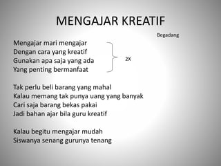MENGAJAR KREATIF
Mengajar mari mengajar
Dengan cara yang kreatif
Gunakan apa saja yang ada
Yang penting bermanfaat
Tak perlu beli barang yang mahal
Kalau memang tak punya uang yang banyak
Cari saja barang bekas pakai
Jadi bahan ajar bila guru kreatif
Kalau begitu mengajar mudah
Siswanya senang gurunya tenang
2X
Begadang
 