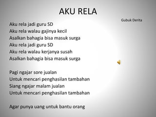 AKU RELA
Aku rela jadi guru SD
Aku rela walau gajinya kecil
Asalkan bahagia bisa masuk surga
Aku rela jadi guru SD
Aku rela walau kerjanya susah
Asalkan bahagia bisa masuk surga
Pagi ngajar sore jualan
Untuk mencari penghasilan tambahan
Siang ngajar malam jualan
Untuk mencari penghasilan tambahan
Agar punya uang untuk bantu orang
Gubuk Derita
 