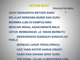 METODE BARU
ADUH SENANGNYA METODE BARU
BELAJAR BERSAMA MURID DAN GURU
MENIMBA ILMU DI KAMPUS BIRU
MENCARI BEKAL AGARJIWANYA MAJU
UNTUK MEMBANGUN x2 INSAN BERMUTU
BERSUNGGUH-SUNGGUH SANGATLAH
PERLU
BERBUDI LUHUR TERUS DIPACU
HATI YANG KOTOR HARUS DISAPU
KASIH DAN SAYANG SIFAT GURU
PENGANTEN BARU
 