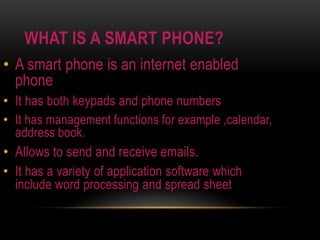 WHAT IS A SMART PHONE?A smart phone is an internet enabled phoneIt has both keypads and phone numbers It has management functions for example ,calendar, address book.Allows to send and receive emails.It has a variety of application software which include word processing and spread sheet