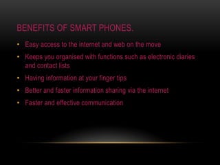 Benefits of smart phones.Easy access to the internet and web on the moveKeeps you organised with functions such as electronic diaries and contact listsHaving information at your finger tipsBetter and faster information sharing via the internetFaster and effective communication