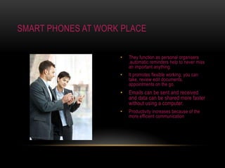 They function as personal organisers ,automatic reminders help to never miss an important anything.It promotes flexible working, you can take, review edit documents, appointments on the go.Emails can be sent and received and data can be shared more faster without using a computer.Productivity increases because of the more efficient communicationSmart phones at work place