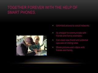 Unlimited access to social networks .Its cheaper to communicate with friends and family oversees.Can meet new friend and potential spouses on dating sites.Share pictures and videos with friends and family .Together forever with the help of smart phones.
