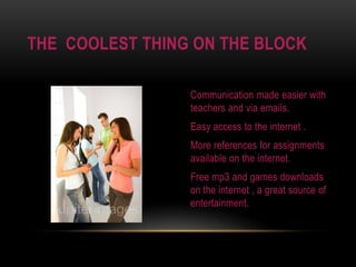 Communication made easier with teachers and via emails.Easy access to the internet .More references for assignments available on the internet.Free mp3 and games downloads on the internet , a great source of entertainment.The  coolest thing on the block