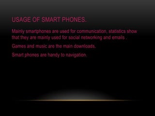 Usage of smart phones.Mainly smartphones are used for communication, statistics show that they are mainly used for social networking and emails .Games and music are the main downloads.Smart phones are handy to navigation.
