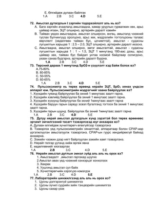 E. Өлгийдөж дулаан байлгах
1.A 2.B 3.C 4.D 5.E
72. Амьсгал дутагдлын I зэргийн тодорхойлолт аль нь вэ?
A. Бага зэргийн ачаалалд амьсгаадна, хамар уруулын гурвалжин хөх, арьс
цайвар ягаан, ЗЦТ олширно, артерийн даралт хэвийн
B. Тайван үедээ амьсгаадна, амьсгал олширсон, өнгөц, амьсгалд чээжний
туслах булчингууд оролцоно, арьс хөх, мэдрэлийн тогтолцооны талаас
өөрчлөлт (хөдөлгөөн тайван бус, цочимтгой), амьсгал - судасны
лугшилтын харьцаа 1 : 2.5 – 2.0, ЗЦТ олширно, артерийн даралт ихэснэ.
C. Амьсгаадна, амьсгал олширно, эмгэг амьсгалтай, амьсгал - судасны
лугшилтын харьцаа 1 : 1 – 1.5, ЗЦТ 1 минутанд 180-аас дээш, арьс
цайвар хөх, тайван бус байдал унтаа ноомой байдлаар солигдоно,
ухаан санаа бүдгэрнэ, артерийн даралт буурна.
1.A 2.B 3.C 4.D 5.E
73. Төрсний дараах 1 минутанд SpO2-н үзүүлэлт хэд байж болох вэ?
А.75-80%
B. 80-85%
C. 50-55%
D. 60-65%
1.A 2.B 3.C 4.D 5.E
74. Пульсоксиметр нь төрөх өрөөнд нярайн ЗЦТ, SрO2 хянах үндсэн
аппарат юм. Пульсоксиметрийн мэдрэгчийг хаана байрлуулах вэ?
1. Хүүхдийн гуяанд байрлуулах ба эхний 1 минутаас заалт гарна.
2. Хүүхдийн хэвлийд байрлуулах ба эхний 1 минутаас заалт гарна.
3. Хүүхдийн хүзүүнд байрлуулах ба эхний 1минутаас заалт гарна
4. Хүүхдийн баруун гарын сарвуу эсвэл бугалганд тогтоох ба эхний 1 минутаас
заалт гарна.
5. Хүүхдийн гарын шуунд байрлуулах ба эхний 1минутаас заалт гарна
1.A 2.B 3.C 4.D 5.E
75. Дутуу нярай амьсгал дутагдлын хүнд зэрэгтэй бол төрөх өрөөнөөс
эрчимт эмчилгээний тасагт тээвэрлэхэд юуг анхаарах вэ?
А. Дулаан өлгийдөж хүчилтөрөгч өгөхгүйгээр тээвэрлэнэ
В. Тээвэрлэх үед пульсоксиметрийн хяналттай, аппаратаар болон СРАР-аар
үргэлжлүүлэн амьсгалуулж тээвэрлэнэ. СРАР-ын гуурс хөндийрөхгүй байхад
анхаарна.
С. Ээжийн чээжин дээр нягт байрлуулан ээжийн хамт тээвэрлэнэ.
D. Нярайг гялгар уутанд хийж өргөж явна
E. хөдөлгөөнийг хязгаарлах
1.A 2.B 3.C 4.D 5.E
76. Нярайн амьсгал дутлын эмнэл зүйд аль аль нь орох вэ?
1. Амьсгаадалт ,амьсгал гаргахад шуугих
2.Амьсгал авах үед чээжний хэнхэрцэг хонхолзох
3. Хөхрөх
4. Уушгинд амьсгал сул байх
5. Хүчилтөрөгчийн хэрэгцээ нэмэгдэх
1.A 2.B 3.C 4.D 5.E
77. Лабораторийн шинжилгээнд аль аль нь орох вэ?
1. Цусны дэлгэрэнгүй шинжилгээ
2. Цусны хүчил суурийн хийн тэнцвэрийн шинжилгээ
3. Цусны сахар үзэх
 