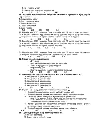 4. Ц - урвалж уураг
5. Цусны нян судлалын шинжилгээ
1.A 2.B 3.C 4.D 5.E
78. Чээжний хонхолзолтын байдлаар амьсгалын дутагдлын хүнд зэрэгт
илрэх шинж
1. Эгмийн дээд хэсэг
2. Өвчүүний дээд хэсэг
3. Өвчүү хонхолзох
4. Гэдэс хонхолзох
5. Элэг томрох
1.A 2.B 3.C 4.D 5.E
79. Биеийн жин 1000 граммаас бага, тээлтийн нас 28 долоо хоног ба түүнээс
бага нярайг төрөнгүүт хуурайшуулахгүйгээр дулаан ширээн дээр авч гялгар
уутанд хийнэ, толгойг ил гарган малгай өмсгөж ээжид өгч амлуулна.
1.A 2.B 3.C 4.D 5.E
80. Биеийн жин 1000 граммаас бага, тээлтийн нас 28 долоо хоног ба түүнээс
бага нярайг төрөнгүүт хуурайшуулахгүйгээр дулаан ширээн дээр авч гялгар
уутанд хийнэ, толгойг ил гарган малгай өмсгөнө.
1.A 2.B 3.C 4.D 5.E
81. Биеийн жин 1000 граммаас бага, тээлтийн нас 22 долоо хоног ба түүнээс
бага нярайг төрөнгүүт хуурайшуулж, дулаан ширээн дээр тавина.
1.A 2.B 3.C 4.D 5.E
82. Гүйцэт нярайн гадаад шинж
1. Дуу чанга
2. Арьсан доорхи өөхөн эдийн хөгжил сайн
3. Хумс нь хурууныхаа үзүүрт хүрсэн
4. Рефлексүүд сул
5. Эрэгтэй хүүхдийн төмсөг хуйхнагтаа буугаагүй
1.A 2.B 3.C 4.D 5.E
83. Физиологийн шарлалт амьдралын хэд дэх хоногоос эхлэх вэ?
А. Амьдралын 1 дэх хоногоос
B. Амьдралын 3 дах хоногоос
С. Амьдралын 2 дах хоногоос
D. Амьдралын 4 дах хоногоос
E. Амьдралын 2 дах хоногоос
1.A 2.B 3.C 4.D 5.E
84. Нярайн нэн шаардлагатай тусламжийг нэрлэнэ үү
1. Хүүхдийг мэндэлсэн цаг минут, хүйсийг чангаар хэл
2. Хүүхдийг хуурай даавуугаар ороон авч эхийн хэвлий дээр тавь
3. Төрөнгүүт эхний 5 секундэд хуурайшуулж арчиж эхэл:
• Нүд, нүүр, толгой,их бие, нуруу, гар, хөлийг арчиж хуурайшуул
• Хуурайшуулж байхдаа амьсгалыг шалга
4. Нойтон даавууг авч холдуулан, хүүхдийг нүцгэнээр эхийн цээжин
дээр тавьж арьс арьсаар шүргэлцүүл
5. Хүүхдийг хуурай даавуу өлгийгөөр хучиж, малгай өмсгө
1.A 2.B 3.C 4.D 5.Е
85. Судсанд уян зүүг ямар заалтаар тавих вэ?
А.Эмчийн заалтаар
B. Судас тариа хийхийн тулд
 