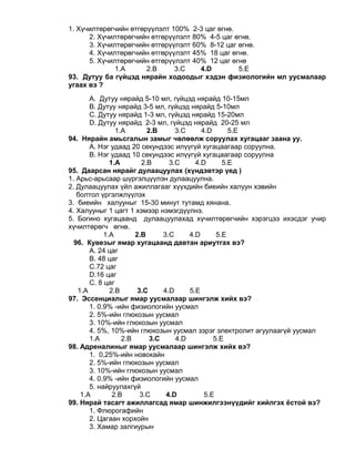 1. Хүчилтөрөгчийн өтгөрүүлэлт 100% 2-3 цаг өгнө.
2. Хүчилтөрөгчийн өтгөрүүлэлт 80% 4-5 цаг өгнө.
3. Хүчилтөрөгчийн өтгөрүүлэлт 60% 8-12 цаг өгнө.
4. Хүчилтөрөгчийн өтгөрүүлэлт 45% 18 цаг өгнө.
5. Хүчилтөрөгчийн өтгөрүүлэлт 40% 12 цаг өгнө
1.A 2.B 3.C 4.D 5.E
93. Дутуу ба гүйцэд нярайн ходоодыг хэдэн физиологийн мл уусмалаар
угаах вэ ?
А. Дутуу нярайд 5-10 мл, гүйцэд нярайд 10-15мл
B. Дутуу нярайд 3-5 мл, гүйцэд нярайд 5-10мл
С. Дутуу нярайд 1-3 мл, гүйцэд нярайд 15-20мл
D. Дутуу нярайд 2-3 мл, гүйцэд нярайд 20-25 мл
1.A 2.B 3.C 4.D 5.Е
94. Нярайн амьсгалын замыг чөлөөлж соруулах хугацааг заана уу.
А. Нэг удаад 20 секундээс илүүгүй хугацаагаар соруулна.
B. Нэг удаад 10 секундээс илүүгүй хугацаагаар соруулна
1.A 2.B 3.C 4.D 5.Е
95. Даарсан нярайг дулаацуулах (хүндэвтэр үед )
1. Арьс-арьсаар шүргэлцүүлэн дулаацуулна.
2. Дулаацуулах үйл ажиллагааг хүүхдийн биеийн халуун хэвийн
болтол үргэлжлүүлэх
3. биеийн халууныг 15-30 минут тутамд хянана.
4. Халууныг 1 цагт 1 хэмээр нэмэгдүүлнэ.
5. Богино хугацаанд дулаацуулахад хүчилтөрөгчийн хэрэгцээ ихэсдэг учир
хүчилтөрөгч өгнө.
1.A 2.B 3.C 4.D 5.Е
96. Кувезыг ямар хугацаанд давтан ариутгах вэ?
А. 24 цаг
B. 48 цаг
С.72 цаг
D.16 цаг
С. 8 цаг
1.A 2.B 3.C 4.D 5.Е
97. Эссенциалыг ямар уусмалаар шингэлж хийх вэ?
1. 0.9% -ийн физиологийн уусмал
2. 5%-ийн глюкозын уусмал
3. 10%-ийн глюкозын уусмал
4. 5%, 10%-ийн глюкозын уусмал зэрэг электролит агуулаагүй уусмал
1.A 2.B 3.C 4.D 5.E
98. Адреналиныг ямар уусмалаар шингэлж хийх вэ?
1. 0,25%-ийн новокайн
2. 5%-ийн глюкозын уусмал
3. 10%-ийн глюкозын уусмал
4. 0.9% -ийн физиологийн уусмал
5. найруулахгүй
1.A 2.B 3.C 4.D 5.E
99. Нярай тасагт ажиллагсад ямар шинжилгээнүүдийг хийлгэх ёстой вэ?
1. Флюрогафийн
2. Цагаан хорхойн
3. Хамар залгиурын
 