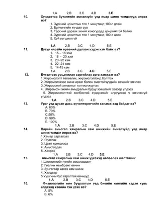 1.A 2.B 3.C 4.D 5.E
10. Хүндэвтэр бүтэлтийн эмнэлзүйн үед ямар шинж тэмдэгүүд илрэх
вэ?
1. Зүрхний цохилтын тоо 1 минутанд 100-с дээш
2. Булчингийн хүчдэл сул
3. Төрсний дараах эхний хоногуудад цочромтгой байна
4. Зүрхний цохилтын тоо 1 минутанд 100-с цөөн
5. Хүй лугшилтгүй
1.A 2.B 3.C 4.D 5.E
11. Дутуу нярайн өрөөний дулаан хэдэн хэм байх вэ?
1. 15 – 18 хэм
2. 18 - 20 хэм
3. 20 -22 хэм
4. 22- 24 хэм
5. 14-15 хэм
1.A 2.B 3.C 4.D 5.E
12. Бүтэлтээс урьдчилан сэргийлэх арга хэмжээг вэ?
1.Жирэмслэлт төлөвлөх, жирэмслэлтэнд бэлтгэх
2. Жирэмслэхээс өмнө архаг болон эмэгтэйчүүдийн өвчнийг эмчлэх
3. Жирэмсний хяналтыг тогтмолжуулах
4. Жирэмсэн эхийн амьдралын буруу хэвшлийг хэвээр үлдээх
5. Жирэмслэлттэй холбоотой хүндрэлийг илрүүлсэн ч эмчлэхгүй
үлдээх
1.A 2.B 3.C 4.D 5.E
13. Ураг үед цусан дахь хүчилтөрөгчийн ханамж хэд байдаг вэ?
А. 60%
В. 70%
С.80%
D. 90%
Е. 100%
1.A 2.B 3.C 4.D 5.E
14. Нярайн амьсгал хямралын хам шинжийн эмнэлзүйд үед ямар
шинж тэмдэг илрэх вэ?
1.Хамар сарталзах
2. Яраглах
3. Цээж хонхолзох
4. Амьсгаадах
5. Хөхрөх
1.A 2.B 3.C 4.D 5.E
15. Амьсгал хямралын хам шинж үүсэхэд нөлөөлөх шалтгаан?
1.Шилжилтийн үеийн амьсгаадалт
2. Гиалин мембрант өвчин
3. Зунгагаар хахах хам шинж
4. Халдвар
5.Уушгины бус гаралтай өвчнүүд
1.A 2.B 3.C 4.D 5.E
16. Физиологийн жин бууралтын үед биеийн жингийн хэдэн хувь
алдахад хэвийн гэж үзэх вэ?
А. 5%
В. 6%
 
