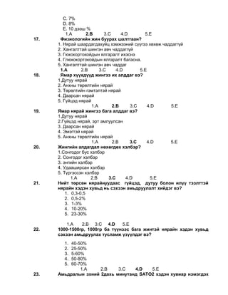 С. 7%
D. 8%
Е. 10 дээш %
1.A 2.B 3.C 4.D 5.E
17. Физиологийн жин буурах шалтгаан?
1. Нярай шаардагдахуйц хэмжээний сүүгээ хөхөж чаддаггүй
2. Хангалттай шингэн авч чаддаггүй
3. Гюкокортокойдын ялгаралт ихэснэ
4. Глюкокортокойдын ялгаралт багасна.
5. Хангалттай шингэн авч чаддаг
1.A 2.B 3.C 4.D 5.E
18. Ямар хүүхдүүд жингээ их алддаг вэ?
1.Дутуу нярай
2. Анхны төрөлтийн нярай
3. Төрөлтийн гэмтэлтэй нярай
4. Даарсан нярай
5. Гүйцэд нярай
1.A 2.B 3.C 4.D 5.E
19. Ямар нярай жингээ бага алддаг вэ?
1.Дутуу нярай
2.Гүйцэд нярай, эрт амлуулсан
3. Даарсан нярай
4. Эмэгтэй нярай
5. Анхны төрөлтийн нярай
1.A 2.B 3.C 4.D 5.E
20. Жингийн алдагдал нөхөгдөх хэлбэр?
1.Сонгодог бус хэлбэр
2. Сонгодог хэлбэр
3. энгийн хэлбэр
4. Удааширсан хэлбэр
5. Түргэссэн хэлбэр
1.A 2.B 3.C 4.D 5.E
21. Нийт төрсөн нярайнуудаас гүйцэд, дутуу болон илүү тээлттэй
нярайн хэдэн хувьд нь сэхээн амьдруулалт хийдэг вэ?
1. 0,3-0,5
2. 0,5-2%
3. 1-3%
4. 10-20%
5. 23-30%
1.A 2.B 3.C 4.D 5.E
22. 1000-1500гр, 1000гр ба түүнээс бага жинтэй нярайн хэдэн хувьд
сэхээн амьдруулах тусламж үзүүлдэг вэ?
1. 40-50%
2. 25-50%
3. 5-60%
4. 50-80%
5. 60-70%
1.A 2.B 3.C 4.D 5.E
23. Амьдралын эхний 2дахь минутанд SATО2 хэдэн хувиар нэмэгдэх
 