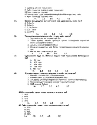1. Судсанд уян зүү тавьж хийх
2. Хүйн хураагуур судсанд гуурс тавьж хийх
3.Хүйн хураагуур судсаар
4.Хүйн судсанд гуурс тавих боломжгүй бол МХ-н гуурсаар хийх
5. Хүйн тараагуур судсаар хийх
1.A 2.B 3.C 4.D 5.Е
37. Сэхээн амьдруулах эмчилгээний үед адерналины хийх тун?
А. 1-3мл/кг
В. 2-3мл/кг
С. 0,1-0,3мл/кг
D. 0,5-1 мл/кг
Е. 0,5мл/кг
1.A 2.B 3.C 4.D 5.Е
38. Төрсний дараа физиологийн уусмал хийх заалт?
1. Зүрхний цохилтыг тоо өсөхгүй бол
2. Төрөх өрөөнд нярайн эргэлдэх цусны эзэлхүүнийг яаралтай
нөхөх шаардлагатай бол
3. Арьсны хөхрөлт засрахгүй бол
4. Хурц цус алдалтын үед болон гиповолемийн эмнэлзүй илэрсэн
үед
5. Өөрөө амьсгалж чадахгүй үед
1.A 2.B 3.C 4.D 5.E
39. Сувилахуйн түүх нь ЭМС-ын хэдэн тоот тушаалааар батлагдсан
бэ?
A. 34 тоот
B. 450 тоот
C. 496 тоот
D. 158 тоот
E. 187 тоот
1.A 2.B 3.C 4.D 5.E
40. Сэхээн амьдруулах арга хэмжээг хэдийд зогсоох вэ?
1. Нярайн тээлтийн нас <23 долоо хоног
2. Биеийн жин < 500граммаас хэтэрхий бага
3. Амьдралд үл нийцэх төрөлхийн хөгжлийн гажигтай тохиолдолд
4. Сэхээн амьдруулах арга хэмжээ үр дүнгүй байвал
5. ЗЦТ өсөхгүй байвал
1.A 2.B 3.C 4.D 5.E
41.Дутуу нярайн хэдэн хувьд шарлалт илэрдэг вэ?
1. 50%
2. 60%
3. 45%
4. 70%
1.A 2.B 3.C 4.D 5.E
42. Гүйцэд нярайн хэдэн хувьд шарлалт илэрдэг вэ?
А. 50%
B.70%
C. 45%
D. 60%
1.A 2.B 3.C 4.D 5.E
 
