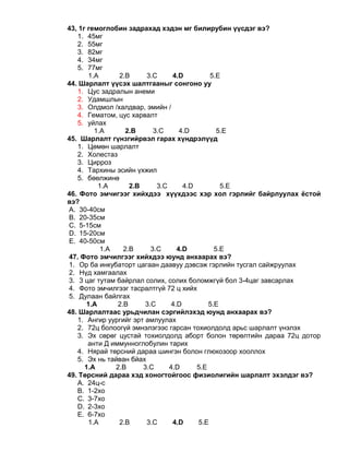 43, 1г гемоглобин задрахад хэдэн мг билирубин үүсдэг вэ?
1. 45мг
2. 55мг
3. 82мг
4. 34мг
5. 77мг
1.A 2.B 3.C 4.D 5.E
44. Шарлалт үүсэх шалтгааныг сонгоно уу
1. Цус задралын анеми
2. Удамшлын
3. Олдмол /халдвар, эмийн /
4. Гематом, цус харвалт
5. уйлах
1.A 2.B 3.C 4.D 5.E
45. Шарлалт гүнзгийрвэл гарах хүндрэлүүд
1. Цөмөн шарлалт
2. Холестаз
3. Цирроз
4. Тархины эсийн үхжил
5. бөөлжинө
1.A 2.B 3.C 4.D 5.E
46. Фото эмчигээг хийхдээ хүүхдээс хэр хол гэрлийг байрлуулах ёстой
вэ?
A. 30-40см
B. 20-35см
C. 5-15см
D. 15-20см
E. 40-50см
1.A 2.B 3.C 4.D 5.E
47. Фото эмчилгээг хийхдээ юунд анхаарах вэ?
1. Ор ба инкубаторт цагаан даавуу дэвсэж гэрлийн тусгал сайжруулах
2. Нүд хамгаалах
3. 3 цаг тутам байрлал солих, солих боломжгүй бол 3-4цаг завсарлах
4. Фото эмчилгээг тасралтгүй 72 ц хийх
5. Дулаан байлгах
1.A 2.B 3.C 4.D 5.E
48. Шарлалтаас урьдчилан сэргийлэхэд юунд анхаарах вэ?
1. Ангир уургийг эрт амлуулах
2. 72ц болоогүй эмнэлэгээс гарсан тохиолдолд арьс шарлалт үнэлэх
3. Эх сөрөг цустай тохиолдолд аборт болон төрөлтийн дараа 72ц дотор
анти Д иммунноглобулин тарих
4. Нярай төрсний дараа шингэн болон глюкозоор хооллох
5. Эх нь тайван бйах
1.A 2.B 3.C 4.D 5.E
49. Төрсний дараа хэд хоногтойгоос физиолигийн шарлалт эхэлдэг вэ?
A. 24ц-с
B. 1-2хо
C. 3-7хо
D. 2-3хо
E. 6-7хо
1.A 2.B 3.C 4.D 5.E
 