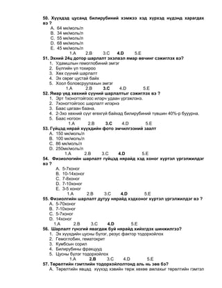 50. Хүүхдэд цусанд билирубиний хэмжээ хэд хүрхэд нүдэнд харагдах
вэ ?
A. 64 мк/моль/л
B. 34 мк/моль/л
C. 55 мк/моль/л
D. 68 мк/моль/л
E. 45 мк/моль/л
1.A 2.B 3.C 4.D 5.E
51. Эхний 24ц дотор шарлалт эхэлвэл ямар өвчинг сэжиглэх вэ?
1. Удамшлын гемоглобиний эмгэг
2. Бүлгийн үл тохироо
3. Хөх сүүний шарлалт
4. Эх сөрөг цустай байх
5. Хоол боловсруулахын эмгэг
1.A 2.B 3.C 4.D 5.E
52. Ямар үед хөхний сүүний шарлалтыг сэжиглэх вэ ?
1. Эрт 1хоногтойгоос илэрч удаан үргэжлэнэ.
2. 7хоногтойгоос шарлалт илэрнэ
3. Баас цагаан баана.
4. 2-3хо хөхний сүүг өгөхгүй байхад билирубиний түвшин 40%-р бууурна.
5. Баас ногоон
1.A 2.B 3.C 4.D 5.E
53. Гүйцэд нярай хүүхдийн фото эмчилгээний заалт
A. 150 мк/моль/л
B. 100 мк/моль/л
C. 86 мк/моль/л
D. 250мк/моль/л
1.A 2.B 3.C 4.D 5.E
54. Физиологийн шарлалт гүйцэд нярайд хэд хоног хүртэл үргэлжилдэг
вэ ?
A. 5-7хоног
B. 10-14хоног
C. 7-8хоног
D. 7-10хоног
E. 3-5 хоног
1.A 2.B 3.C 4.D 5.E
55. Физиолгийн шарлалт дутуу нярайд хэдхоног хүртэл үргэлжилдэг вэ ?
A. 5-70хоног
B. 7-10хоног
C. 5-7хоног
D. 14хоног
1.A 2.B 3.C 4.D 5.E
56. Шарлалт гүнзгий явагдаж буй нярайд хийхгдэх шинжилгээ?
1. Эх хүүхдийн цусны бүлэг, резус фактор тодорхойлох
2. Гемоглобин, гематокрит
3. Кумбсын сорил
4. Билирубины фракцууд
5. Цусны бүлэг тодорхойлох
1.A 2.B 3.C 4.D 5.E
57. Төрөлтийн гэмтлийн тодорхойлолтонд аль нь зөв бэ?
A. Төрөлтийн явцад хүүхэд хэвийн төрж хөхөө амлахыг төрөлтийн гэмтэл
 