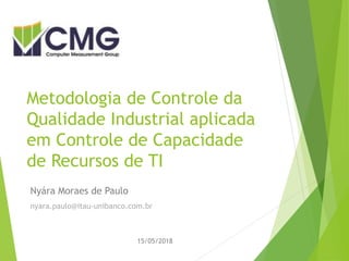 Metodologia de Controle da
Qualidade Industrial aplicada
em Controle de Capacidade
de Recursos de TI
Nyára Moraes de Paulo
nyara.paulo@itau-unibanco.com.br
15/05/2018
 