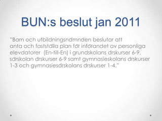 BUN:s beslut jan 2011
”Barn och utbildningsnämnden beslutar att
anta och fastställa plan för införandet av personliga
elevdatorer (En-till-En) i grundskolans årskurser 6-9,
särskolan årskurser 6-9 samt gymnasieskolans årskurser
1-3 och gymnasiesärskolans årskurser 1-4.”
 