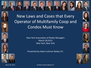 New Laws and Cases that Every 
Operator of Multifamily Coop and 
Condos Must Know 
Bridge the Gap 
New York County Lawyers’ Association 
New York Association of Realty Managers 
March 28,2012 
New York, New York 
Presented by Adam Leitman Bailey, P.C. 
Drafting materials by Adam Leitman Bailey, P.C. 
March 28, 2012 © Adam Leitman Bailey, P.C. 
 