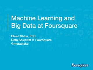 Machine Learning and
Big Data at Foursquare
Blake Shaw, PhD
Data Scientist @ Foursquare
@metablake
 