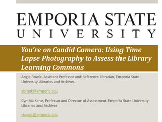 You’re on Candid Camera: Using Time
Lapse Photography to Assess the Library
Learning Commons
Angie Brunk, Assistant Professor and Reference Librarian, Emporia State
University Libraries and Archives
abrunk@emporia.edu
Cynthia Kane, Professor and Director of Assessment, Emporia State University
Libraries and Archives
ckane1@emporia.edu
 
