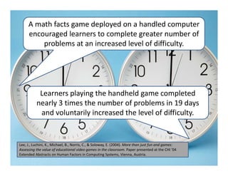 A math facts game deployed on a handled computer 
     encouraged learners to complete greater number of 
         problems at an increased level of difficulty. 




           Learners playing the handheld game completed 
          nearly 3 times the number of problems in 19 days 
           and voluntarily increased the level of difficulty. 


Lee, J., Luchini, K., Michael, B., Norris, C., & Soloway, E. (2004). More than just fun and games: 
Assessing the value of educational video games in the classroom. Paper presented at the CHI '04 
Extended Abstracts on Human Factors in Computing Systems, Vienna, Austria.
 