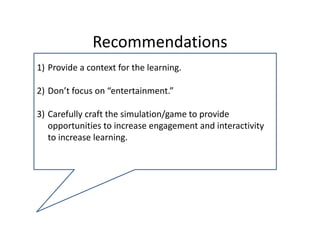 Recommendations 
1) Provide a context for the learning.

2) Don’t focus on “entertainment.” 

3) Carefully craft the simulation/game to provide 
   opportunities to increase engagement and interactivity 
   to increase learning.
 