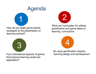Agenda

           1                                  2
                                     What are 3 principles for adding
How do you apply game-based          gamification and game-ideas to
strategies to the presentation of    learning curriculums
learning content?




          3                                      4
                                      Six ways gamification impacts
Four motivational aspects of games    learning design and development
that improve learning recall and
application?
 