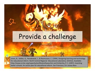 Provide a challenge


Jones, B., Valdez, G., Norakowski, J., & Rasmussen, C. (1994). Designing learning and technology 
for educational reform. North Central Regional  Educational Laboratory. [Online]. Available: 
http://www.ncrtec.org/capacity/profile/profwww.htm and Schlechty, P. C. (1997). Inventing 
better schools: An action plan for educational reform. San Francisco, CA: Jossey‐Bass
 