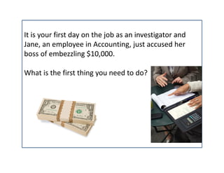 It is your first day on the job as an investigator and
Jane, an employee in Accounting, just accused her 
boss of embezzling $10,000. 

What is the first thing you need to do?
 