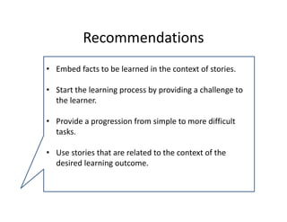 Recommendations 
• Embed facts to be learned in the context of stories.

• Start the learning process by providing a challenge to 
  the learner.

• Provide a progression from simple to more difficult 
  tasks.

• Use stories that are related to the context of the 
  desired learning outcome. 
 