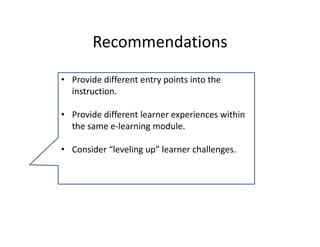 Recommendations 
• Provide different entry points into the 
  instruction.

• Provide different learner experiences within 
  the same e‐learning module.

• Consider “leveling up” learner challenges.
 