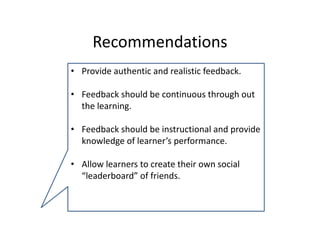 Recommendations 
• Provide authentic and realistic feedback.

• Feedback should be continuous through out 
  the learning.

• Feedback should be instructional and provide  
  knowledge of learner’s performance.

• Allow learners to create their own social 
  “leaderboard” of friends. 
 