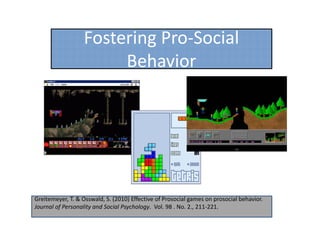 Fostering Pro‐Social 
                        Behavior




Greitemeyer, T. & Osswald, S. (2010) Effective of Prosocial games on prosocial behavior. 
Journal of Personality and Social Psychology.  Vol. 98 . No. 2., 211‐221.
 