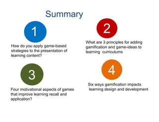 Summary

           1                                  2
                                     What are 3 principles for adding
How do you apply game-based          gamification and game-ideas to
strategies to the presentation of    learning curriculums
learning content?




          3                                      4
                                      Six ways gamification impacts
Four motivational aspects of games    learning design and development
that improve learning recall and
application?
 