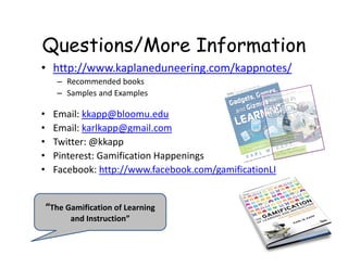 Questions/More Information
• http://www.kaplaneduneering.com/kappnotes/
       – Recommended books
       – Samples and Examples

•     Email: kkapp@bloomu.edu
•     Email: karlkapp@gmail.com
•     Twitter: @kkapp
•     Pinterest: Gamification Happenings
•     Facebook: http://www.facebook.com/gamificationLI


    “The Gamification of Learning 
          and Instruction”
 