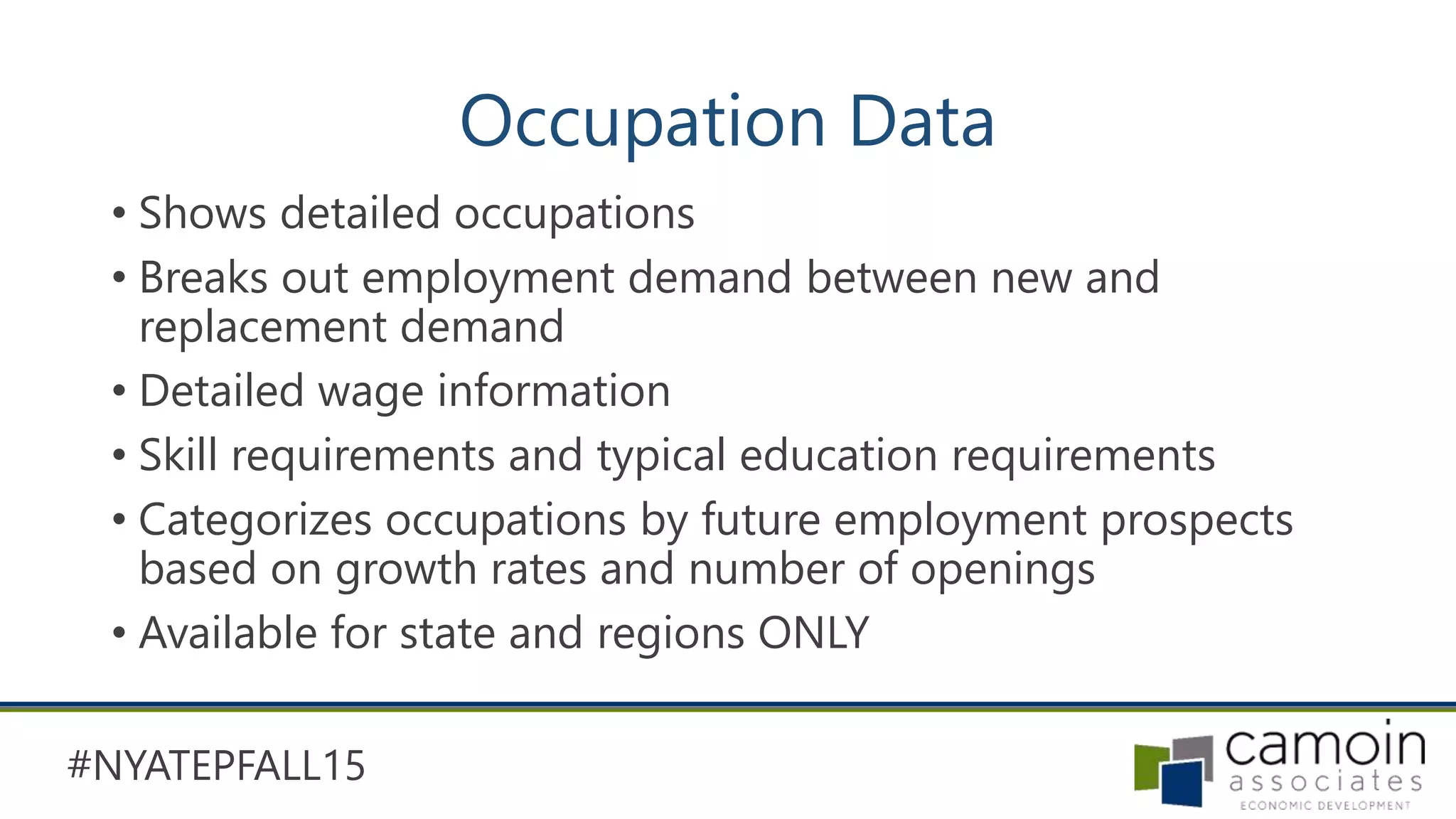 #NYATEPFALL15
Occupation Data
• Shows detailed occupations
• Breaks out employment demand between new and
replacement demand
• Detailed wage information
• Skill requirements and typical education requirements
• Categorizes occupations by future employment prospects
based on growth rates and number of openings
• Available for state and regions ONLY
 