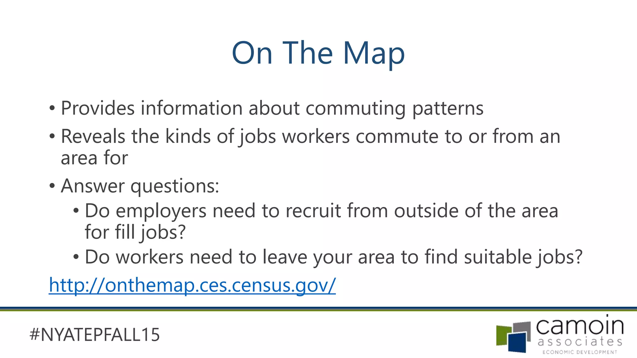 #NYATEPFALL15
On The Map
• Provides information about commuting patterns
• Reveals the kinds of jobs workers commute to or from an
area for
• Answer questions:
• Do employers need to recruit from outside of the area
for fill jobs?
• Do workers need to leave your area to find suitable jobs?
http://onthemap.ces.census.gov/
 